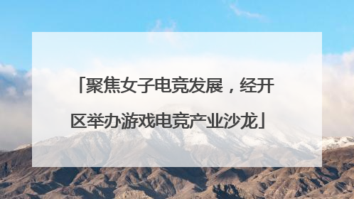 聚焦女子电竞发展，经开区举办游戏电竞产业沙龙